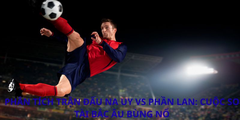 Phân tích trận đấu Na Uy vs Phần Lan: Cuộc so tài Bắc Âu bùng nổ